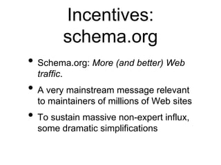 Incentives:
             schema.org
• Schema.org: More (and better) Web
  traffic.
• A very mainstream message relevant
  to maintainers of millions of Web sites
• To sustain massive non-expert influx,
  some dramatic simplifications
 