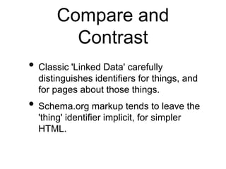 Compare and
         Contrast
• Classic 'Linked Data' carefully
  distinguishes identifiers for things, and
  for pages about those things.
• Schema.org markup tends to leave the
  'thing' identifier implicit, for simpler
  HTML.
 
