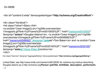 On IMDB:


 <div id="content-2-wide" itemscopeitemtype="http://schema.org/CreativeWork">

<div class="txt-block">
<h4 class="inline">Stars:</h4>
<a onclick="(new Image()).src='/rg/title-overview/star-
1/images/b.gif?link=%2Fname%2Fnm0010930%2F';" href="/name/nm0010930/"
itemprop="actors">Douglas Adams</a>, <a onclick="(new Image()).src='/rg/title-
overview/star-2/images/b.gif?link=%2Fname%2Fnm0048982%2F';"
href="/name/nm0048982/" itemprop="actors">Tom Baker</a> and <a onclick="(new
Image()).src='/rg/title-overview/star-
3/images/b.gif?link=%2Fname%2Fnm3035100%2F';" href="/name/nm3035100/"
itemprop="actors">Hans Peter Brondmo</a>
</div>
<div class="star-box" itemprop="aggregateRating" itemscopeitemtype="http://schema.org/AggregateRating">


Linked Data: see http://www.imdb.com/name/nm0010930/ for schema.org markup describing
Douglas Adams as a http://schema.org/Person (jobTitle, birthDate, description, performerIn,
...).
 