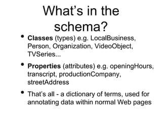What’s in the
        schema?
• Classes (types) e.g. LocalBusiness,
  Person, Organization, VideoObject,
  TVSeries...
• Properties (attributes) e.g. openingHours,
  transcript, productionCompany,
  streetAddress
• That’s all - a dictionary of terms, used for
  annotating data within normal Web pages
 