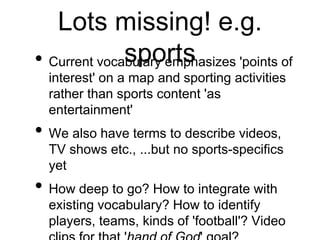 Lots missing! e.g.
              sports
• Current vocabulary emphasizes 'points of
  interest' on a map and sporting activities
  rather than sports content 'as
  entertainment'
• We also have terms to describe videos,
  TV shows etc., ...but no sports-specifics
  yet
• How deep to go? How to integrate with
  existing vocabulary? How to identify
  players, teams, kinds of 'football'? Video
 