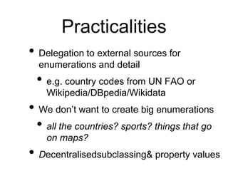 Practicalities
• Delegation to external sources for
  enumerations and detail
 • e.g. country codes from UN FAO or
    Wikipedia/DBpedia/Wikidata
• We don’t want to create big enumerations
 • all the countries? sports? things that go
    on maps?
• Decentralisedsubclassing& property values
 