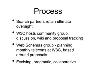 Process
• Search partners retain ultimate
  oversight
• W3C hosts community group,
  discussion, wiki and proposal tracking
• Web Schemas group - planning
  monthly telecons at W3C, based
  around proposals
• Evolving, pragmatic, collaborative
 