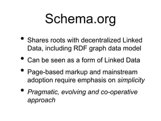 Schema.org
• Shares roots with decentralized Linked
  Data, including RDF graph data model
• Can be seen as a form of Linked Data
• Page-based markup and mainstream
  adoption require emphasis on simplicity
• Pragmatic, evolving and co-operative
  approach
 