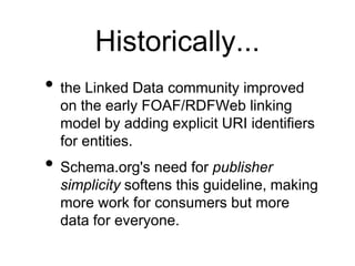Historically...
• the Linked Data community improved
  on the early FOAF/RDFWeb linking
  model by adding explicit URI identifiers
  for entities.
• Schema.org's need for publisher
  simplicity softens this guideline, making
  more work for consumers but more
  data for everyone.
 