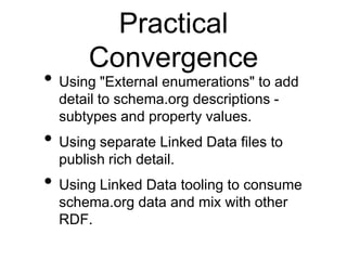 Practical
       Convergence
• Using "External enumerations" to add
  detail to schema.org descriptions -
  subtypes and property values.
• Using separate Linked Data files to
  publish rich detail.
• Using Linked Data tooling to consume
  schema.org data and mix with other
  RDF.
 