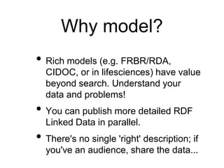 Why model?
• Rich models (e.g. FRBR/RDA,
  CIDOC, or in lifesciences) have value
  beyond search. Understand your
  data and problems!
• You can publish more detailed RDF
  Linked Data in parallel.
• There's no single 'right' description; if
  you've an audience, share the data...
 