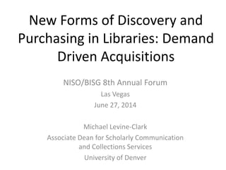 New Forms of Discovery and
Purchasing in Libraries: Demand
Driven Acquisitions
NISO/BISG 8th Annual Forum
Las Vegas
June 27, 2014
Michael Levine-Clark
Associate Dean for Scholarly Communication
and Collections Services
University of Denver
 