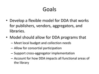 Goals
• Develop a flexible model for DDA that works
for publishers, vendors, aggregators, and
libraries.
• Model should al...