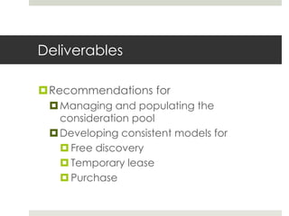 Deliverables

Recommendations for
  Managing and populating the
   consideration pool
  Developing consistent models for
    Free discovery
    Temporary lease
    Purchase
 