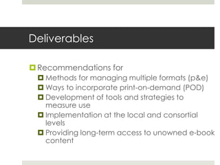 Deliverables

 Recommendations for
  Methods for managing multiple formats (p&e)
  Ways to incorporate print-on-demand (POD)
  Development of tools and strategies to
   measure use
  Implementation at the local and consortial
   levels
  Providing long-term access to unowned e-book
   content
 