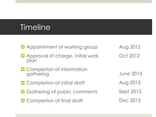 Timeline

 Appointment of working group       Aug 2012
 Approval of charge, initial work   Oct 2012
  plan
 Completion of information
  gathering                          June 2013
 Completion of initial draft        Aug 2013
 Gathering of public comments       Sept 2013
 Completion of final draft          Dec 2013
 