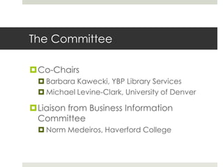 The Committee

Co-Chairs
   Barbara Kawecki, YBP Library Services
   Michael Levine-Clark, University of Denver

Liaison from Business Information
 Committee
   Norm Medeiros, Haverford College
 