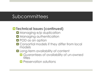 Subcommittees

 Technical Issues (continued)
   Managing e/p duplication
   Managing authentication
   POD as an option
   Consortial models if they differ from local
    models
   Long-term availability of content
     Guarantees of availability of un-owned
      titles
     Preservation solutions
 