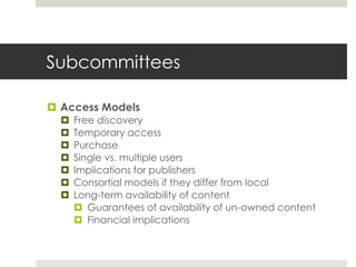 Subcommittees

 Access Models
     Free discovery
     Temporary access
     Purchase
     Single vs. multiple users
     Implications for publishers
     Consortial models if they differ from local
     Long-term availability of content
       Guarantees of availability of un-owned content
       Financial implications
 