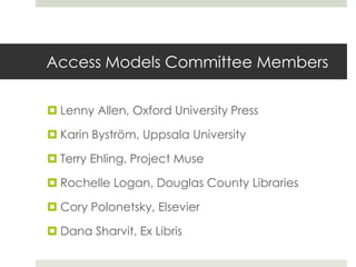 Access Models Committee Members

 Lenny Allen, Oxford University Press

 Karin Byström, Uppsala University

 Terry Ehling, Project Muse

 Rochelle Logan, Douglas County Libraries

 Cory Polonetsky, Elsevier

 Dana Sharvit, Ex Libris
 