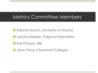 Metrics Committee Members

 Stephen Bosch, University of Arizona

 Lorraine Keelan, Palgrave Macmillan

 Kari Paulson, EBL

 Jason Price, Claremont Colleges
 