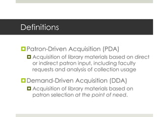 Definitions

Patron-Driven Acquisition (PDA)
  Acquisition of library materials based on direct
   or indirect patron input, including faculty
   requests and analysis of collection usage

Demand-Driven Acquisition (DDA)
  Acquisition of library materials based on
   patron selection at the point of need.
 