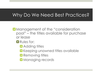 Why Do We Need Best Practices?

Management of the “consideration
 pool” – the titles available for purchase
 or lease
   Rules for:
     Adding titles
     Keeping unowned titles available
     Removing titles
     Managing records
 