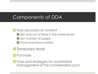 Components of DDA

 Free discovery of content
   Set amount of time in the entire book
   Set number of pages
   Front and back matter

 Temporary lease
 Purchase
 Tools and strategies for automated
  management of the consideration pool
 