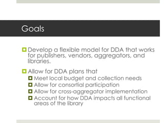 Goals

 Develop a flexible model for DDA that works
  for publishers, vendors, aggregators, and
  libraries.
 Allow for DDA plans that
   Meet local budget and collection needs
   Allow for consortial participation
   Allow for cross-aggregator implementation
   Account for how DDA impacts all functional
    areas of the library
 