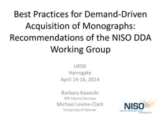 Best Practices for Demand-Driven
Acquisition of Monographs:
Recommendations of the NISO DDA
Working Group
UKSG
Harrogate
April 14-16, 2014
Barbara Kawecki
YBP Library Services
Michael Levine-Clark
University of Denver
 