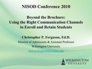 NISOD Conference 2010

          Beyond the Brochure:
Using the Right Communication Channels
      to Enroll and Retain Students

       Christopher P. Ferguson, Ed.D.
    Director of Admissions & Assistant Professor
               Wilmington University
            chris.p.ferguson@wilmu.edu
 