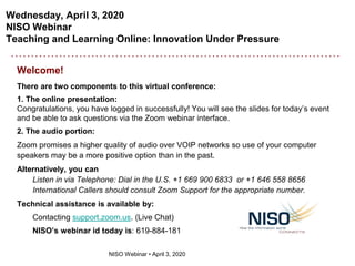 Wednesday, April 3, 2020
NISO Webinar
Teaching and Learning Online: Innovation Under Pressure
NISO Webinar • April 3, 2020
Welcome!
There are two components to this virtual conference:
1. The online presentation:
Congratulations, you have logged in successfully! You will see the slides for today’s event
and be able to ask questions via the Zoom webinar interface.
2. The audio portion:
Zoom promises a higher quality of audio over VOIP networks so use of your computer
speakers may be a more positive option than in the past.
Alternatively, you can
Listen in via Telephone: Dial in the U.S. +1 669 900 6833 or +1 646 558 8656
International Callers should consult Zoom Support for the appropriate number.
Technical assistance is available by:
Contacting support.zoom.us. (Live Chat)
NISO’s webinar id today is: 619-884-181
 