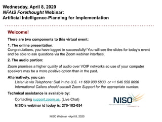 Wednesday, April 8, 2020
NFAIS Forethought Webinar:
Artificial Intelligence-Planning for Implementation
NISO Webinar • April 8, 2020
Welcome!
There are two components to this virtual event:
1. The online presentation:
Congratulations, you have logged in successfully! You will see the slides for today’s event
and be able to ask questions via the Zoom webinar interface.
2. The audio portion:
Zoom promises a higher quality of audio over VOIP networks so use of your computer
speakers may be a more positive option than in the past.
Alternatively, you can
Listen in via Telephone: Dial in the U.S. +1 669 900 6833 or +1 646 558 8656
International Callers should consult Zoom Support for the appropriate number.
Technical assistance is available by:
Contacting support.zoom.us. (Live Chat)
NISO’s webinar id today is: 270-102-054
 