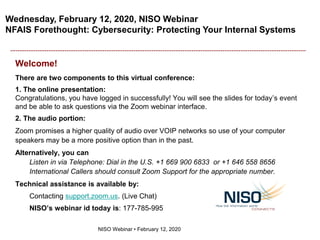Wednesday, February 12, 2020, NISO Webinar
NFAIS Forethought: Cybersecurity: Protecting Your Internal Systems
NISO Webinar • February 12, 2020
Welcome!
There are two components to this virtual conference:
1. The online presentation:
Congratulations, you have logged in successfully! You will see the slides for today’s event
and be able to ask questions via the Zoom webinar interface.
2. The audio portion:
Zoom promises a higher quality of audio over VOIP networks so use of your computer
speakers may be a more positive option than in the past.
Alternatively, you can
Listen in via Telephone: Dial in the U.S. +1 669 900 6833 or +1 646 558 8656
International Callers should consult Zoom Support for the appropriate number.
Technical assistance is available by:
Contacting support.zoom.us. (Live Chat)
NISO’s webinar id today is: 177-785-995
 