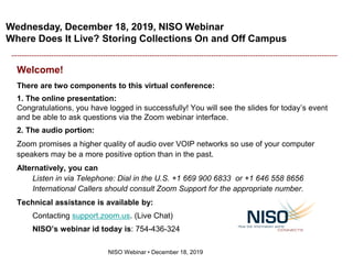 Wednesday, December 18, 2019, NISO Webinar
Where Does It Live? Storing Collections On and Off Campus
NISO Webinar • December 18, 2019
Welcome!
There are two components to this virtual conference:
1. The online presentation:
Congratulations, you have logged in successfully! You will see the slides for today’s event
and be able to ask questions via the Zoom webinar interface.
2. The audio portion:
Zoom promises a higher quality of audio over VOIP networks so use of your computer
speakers may be a more positive option than in the past.
Alternatively, you can
Listen in via Telephone: Dial in the U.S. +1 669 900 6833 or +1 646 558 8656
International Callers should consult Zoom Support for the appropriate number.
Technical assistance is available by:
Contacting support.zoom.us. (Live Chat)
NISO’s webinar id today is: 754-436-324
 