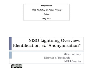 NISO Lightning Overview:
Identification & “Anonymization”
Micah Altman
Director of Research
MIT Libraries
Prepared for
NISO Workshop on Patron Privacy
Online
May 2015
 