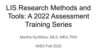 LIS Research Methods and
Tools: A 2022 Assessment
Training Series
Martha Kyrillidou, MLS, MEd, PhD
NISO Fall 2022
 
