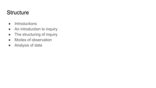 Structure
● Introductions
● An introduction to inquiry
● The structuring of inquiry
● Modes of observation
● Analysis of d...