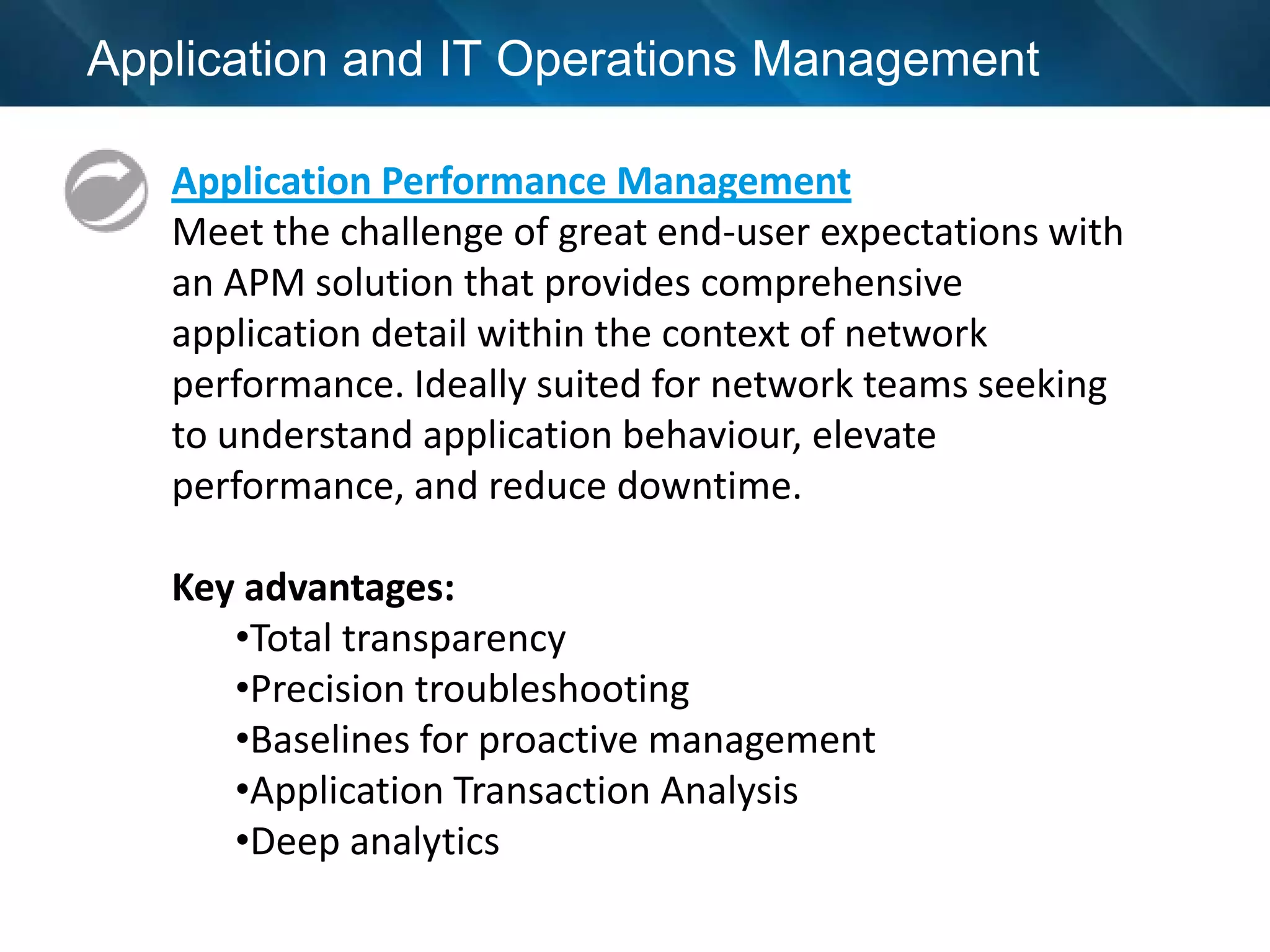 Application and IT Operations Management

   Application Performance Management
   Meet the challenge of great end-user expectations with
   an APM solution that provides comprehensive
   application detail within the context of network
   performance. Ideally suited for network teams seeking
   to understand application behaviour, elevate
   performance, and reduce downtime.

   Key advantages:
      •Total transparency
      •Precision troubleshooting
      •Baselines for proactive management
      •Application Transaction Analysis
      •Deep analytics
 