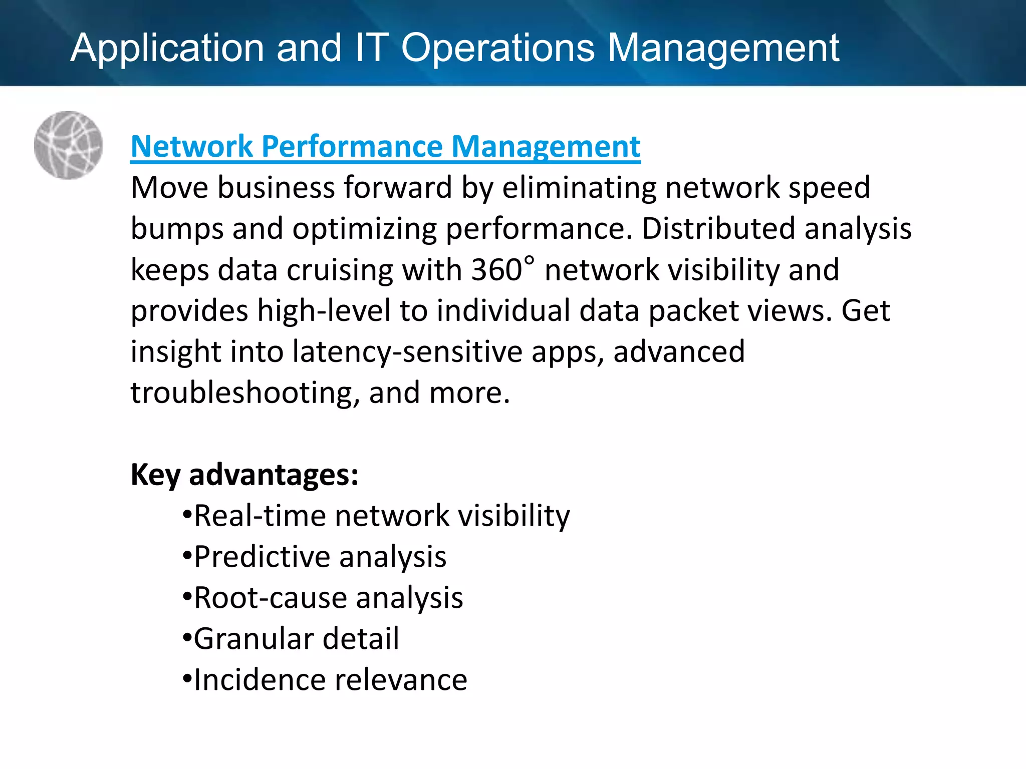 Application and IT Operations Management

   Network Performance Management
   Move business forward by eliminating network speed
   bumps and optimizing performance. Distributed analysis
   keeps data cruising with 360° network visibility and
   provides high-level to individual data packet views. Get
   insight into latency-sensitive apps, advanced
   troubleshooting, and more.

   Key advantages:
      •Real-time network visibility
      •Predictive analysis
      •Root-cause analysis
      •Granular detail
      •Incidence relevance
 