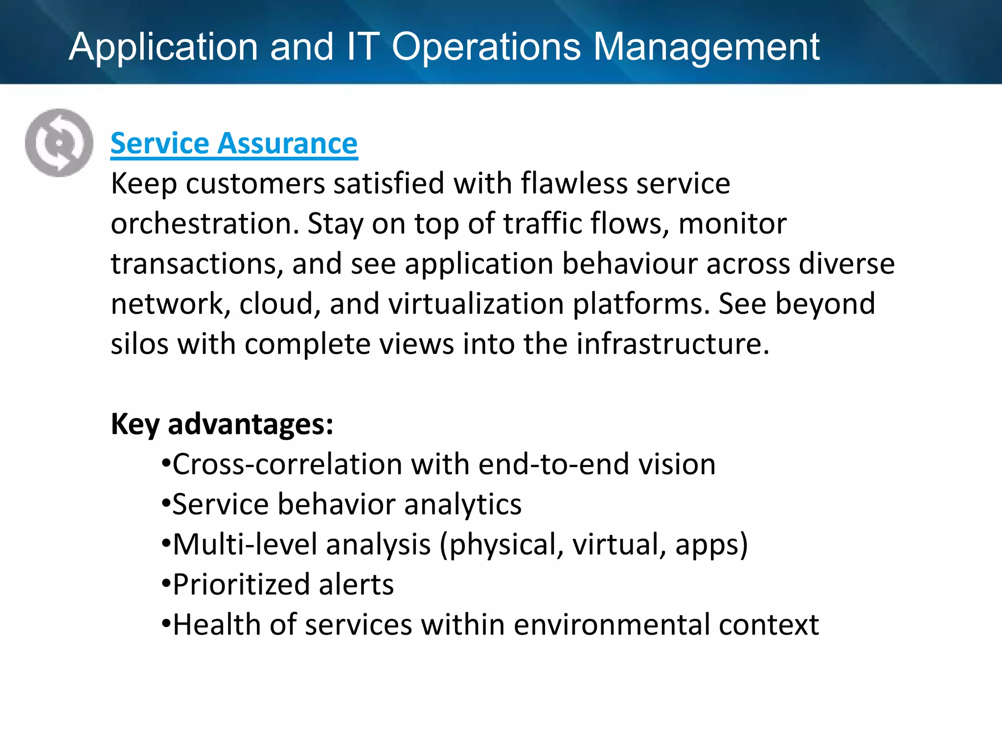 Application and IT Operations Management

  Service Assurance
  Keep customers satisfied with flawless service
  orchestration. Stay on top of traffic flows, monitor
  transactions, and see application behaviour across diverse
  network, cloud, and virtualization platforms. See beyond
  silos with complete views into the infrastructure.

  Key advantages:
     •Cross-correlation with end-to-end vision
     •Service behavior analytics
     •Multi-level analysis (physical, virtual, apps)
     •Prioritized alerts
     •Health of services within environmental context
 