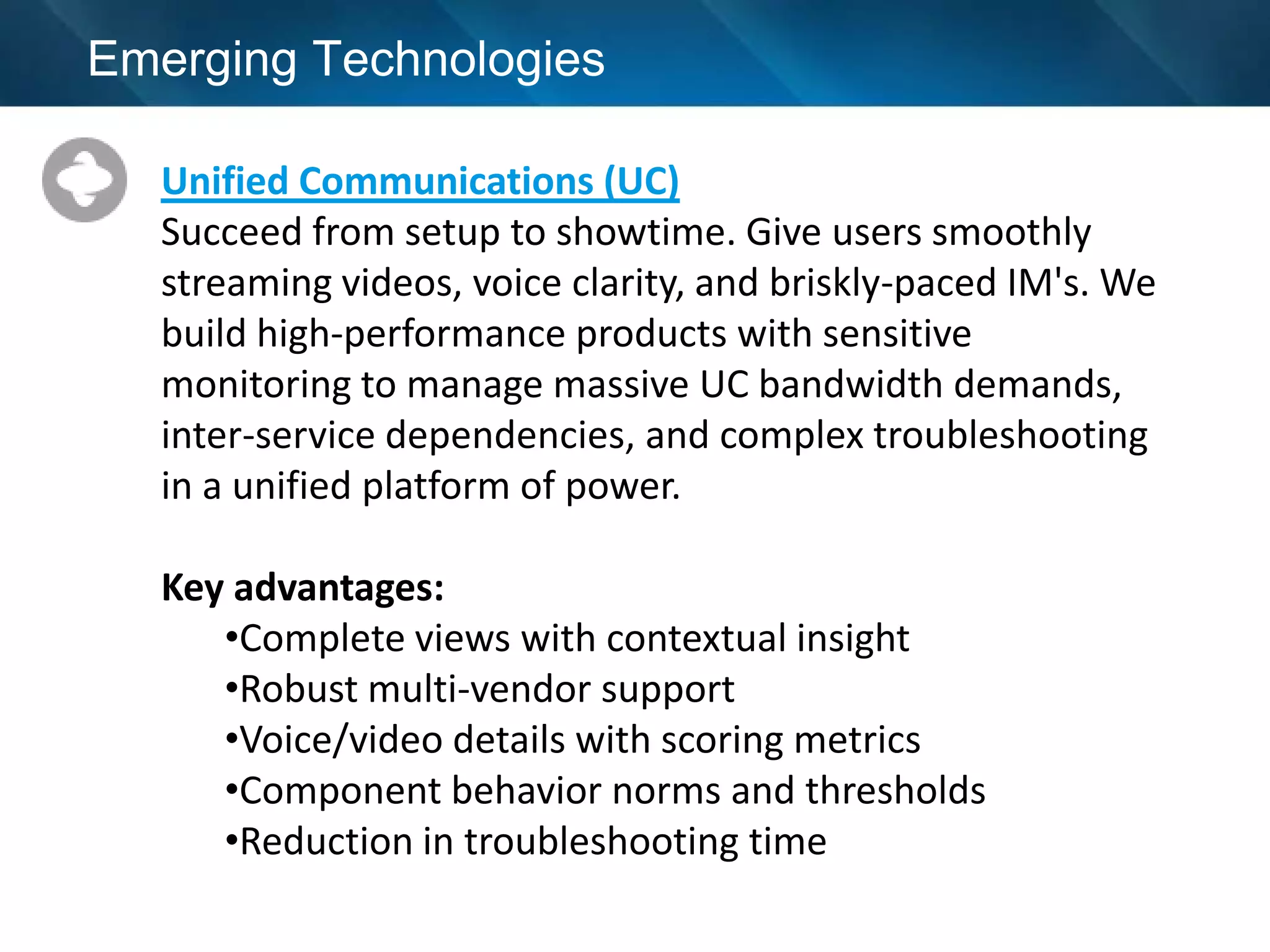 Emerging Technologies

  Unified Communications (UC)
  Succeed from setup to showtime. Give users smoothly
  streaming videos, voice clarity, and briskly-paced IM's. We
  build high-performance products with sensitive
  monitoring to manage massive UC bandwidth demands,
  inter-service dependencies, and complex troubleshooting
  in a unified platform of power.

  Key advantages:
     •Complete views with contextual insight
     •Robust multi-vendor support
     •Voice/video details with scoring metrics
     •Component behavior norms and thresholds
     •Reduction in troubleshooting time
 
