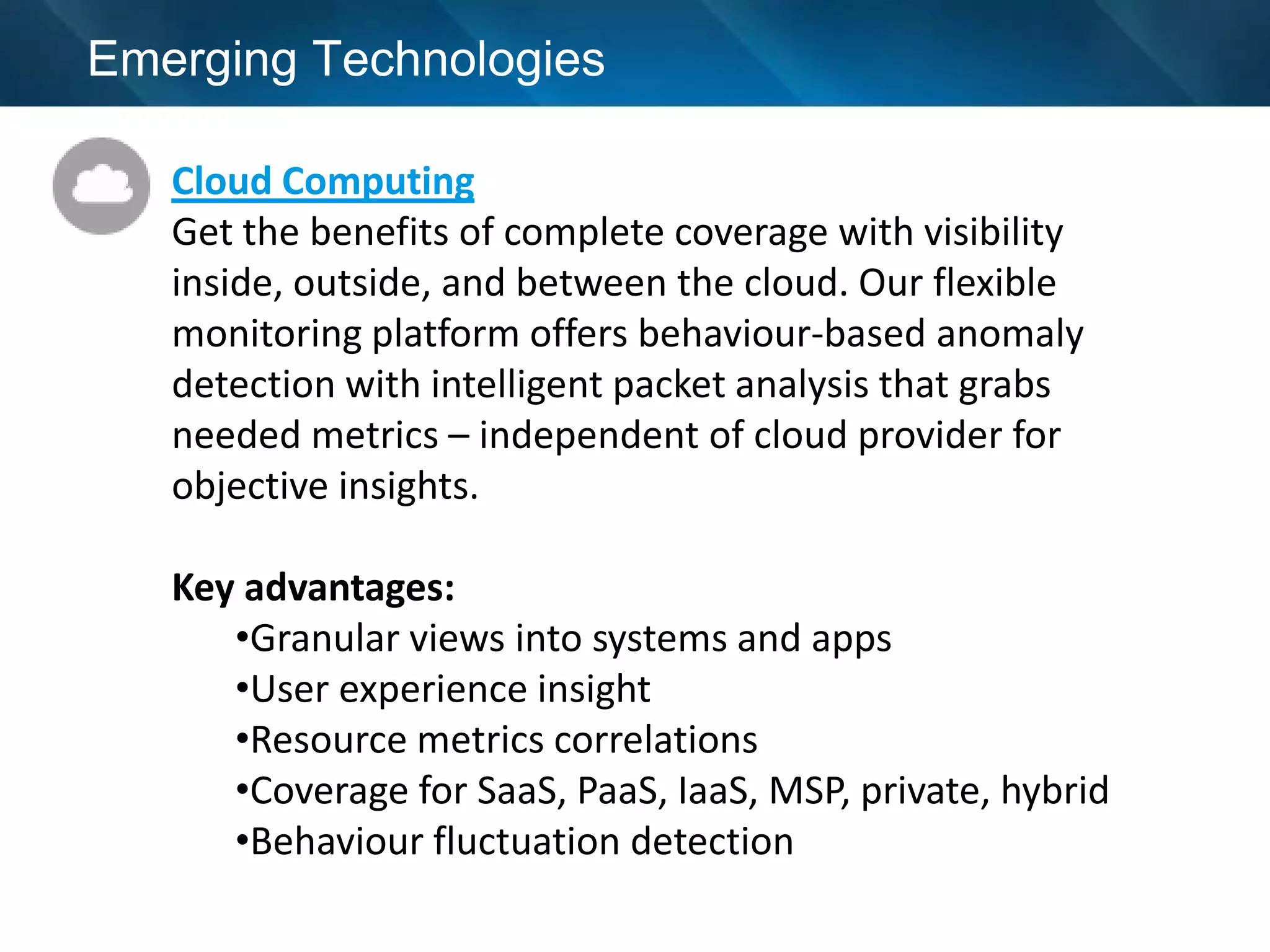 Emerging Technologies

   Cloud Computing
   Get the benefits of complete coverage with visibility
   inside, outside, and between the cloud. Our flexible
   monitoring platform offers behaviour-based anomaly
   detection with intelligent packet analysis that grabs
   needed metrics – independent of cloud provider for
   objective insights.

   Key advantages:
      •Granular views into systems and apps
      •User experience insight
      •Resource metrics correlations
      •Coverage for SaaS, PaaS, IaaS, MSP, private, hybrid
      •Behaviour fluctuation detection
 