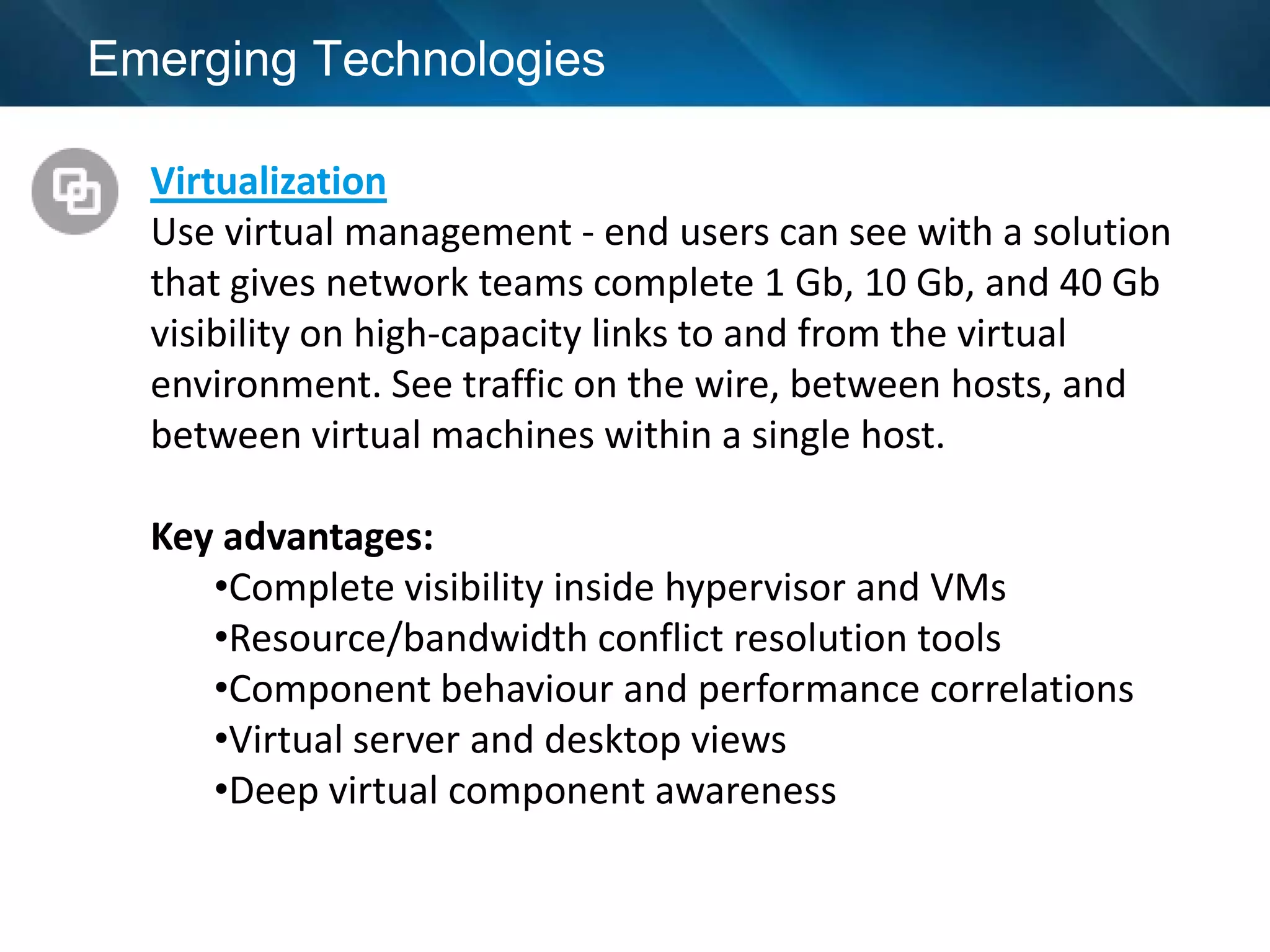 Emerging Technologies

  Virtualization
  Use virtual management - end users can see with a solution
  that gives network teams complete 1 Gb, 10 Gb, and 40 Gb
  visibility on high-capacity links to and from the virtual
  environment. See traffic on the wire, between hosts, and
  between virtual machines within a single host.

  Key advantages:
     •Complete visibility inside hypervisor and VMs
     •Resource/bandwidth conflict resolution tools
     •Component behaviour and performance correlations
     •Virtual server and desktop views
     •Deep virtual component awareness
 