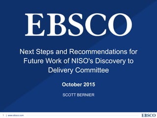 | www.ebsco.com1
Next Steps and Recommendations for
Future Work of NISO's Discovery to
Delivery Committee
October 2015
SCOTT BERNIER
 