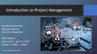 Introduction to Project Management
Introductory Sessions
Maureen Adamson
Lecturer & Moderator
NISO Webinar
February 22 – April 12, 2019
Fridays 11:30am – 1:00pm
© 2019 M Adamson Associates.
 