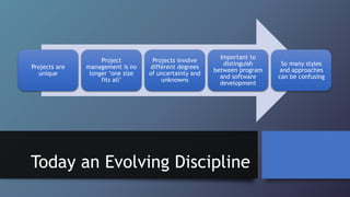 Today an Evolving Discipline
Projects are
unique
Project
management is no
longer ‘one size
fits all’
Projects involve
different degrees
of uncertainty and
unknowns
Important to
distinguish
between program
and software
development
So many styles
and approaches
can be confusing
 