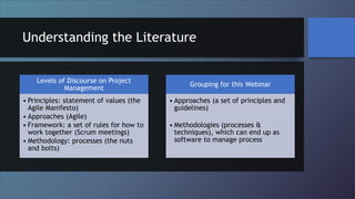 Understanding the Literature
Levels of Discourse on Project
Management
• Principles: statement of values (the
Agile Manifesto)
• Approaches (Agile)
• Framework: a set of rules for how to
work together (Scrum meetings)
• Methodology: processes (the nuts
and bolts)
Grouping for this Webinar
• Approaches (a set of principles and
guidelines)
• Methodologies (processes &
techniques), which can end up as
software to manage process
 
