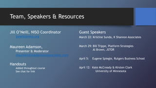 Team, Speakers & Resources
Jill O’Neill, NISO Coordinator
joneill@niso.org
Maureen Adamson,
Presenter & Moderator
maureen@madamsonassociates.com
Handouts
Added throughout course
See chat for link
Guest Speakers
March 22: Kristine Sunda, K Shannon Associates
March 29: Bill Trippe, Platform Strategies
Al Brown, JSTOR
April 5: Eugene Spiegle, Rutgers Business School
April 12: Kate McCready & Kirsten Clark
University of Minnesota
 