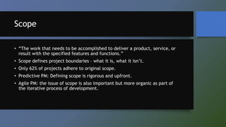 Scope
• “The work that needs to be accomplished to deliver a product, service, or
result with the specified features and functions.”
• Scope defines project boundaries – what it is, what it isn’t.
• Only 62% of projects adhere to original scope.
• Predictive PM: Defining scope is rigorous and upfront.
• Agile PM: the issue of scope is also important but more organic as part of
the iterative process of development.
 