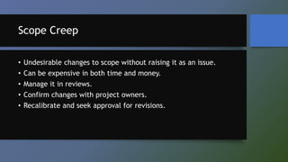 Scope Creep
• Undesirable changes to scope without raising it as an issue.
• Can be expensive in both time and money.
• Manage it in reviews.
• Confirm changes with project owners.
• Recalibrate and seek approval for revisions.
 