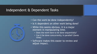 Independent & Dependent Tasks
• Can the work be done independently?
• Is it dependent on other work being done?
• While this seems obvious, it is a major
element in manipulating time.
• Does the work have to be done sequentially?
• Can it be done concurrently, in parallel? (Saves
time)
• Software makes this easier to review and
adjust impact.
 