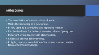 Milestones
• The completion of a major phase of work.
• Marks the beginning of a new phase.
• In PM, used as a scheduling and reporting marker.
• Can be deadlines for delivery, an event, demo, ‘going live.’
• Important when dealing with stakeholders.
• Celebrate project achievements.
• In Agile, can be a completion of increments, uncertainties
translated into knowledge.
 