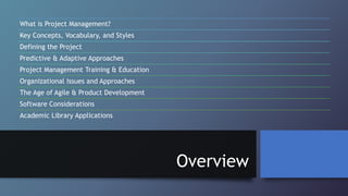 Overview
What is Project Management?
Key Concepts, Vocabulary, and Styles
Defining the Project
Predictive & Adaptive Approaches
Project Management Training & Education
Organizational Issues and Approaches
The Age of Agile & Product Development
Software Considerations
Academic Library Applications
 